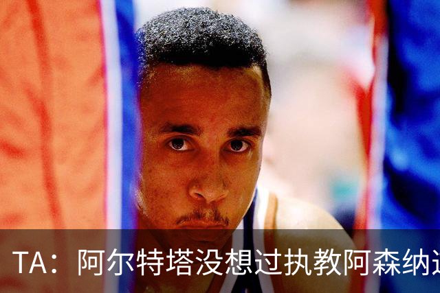 TA：阿尔特塔没想过执教阿森纳这么久，如今他完全掌控俱乐部